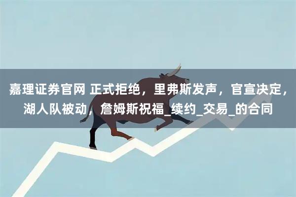 嘉理证券官网 正式拒绝，里弗斯发声，官宣决定，湖人队被动，詹姆斯祝福_续约_交易_的合同