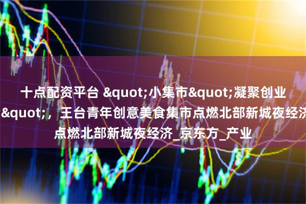十点配资平台 &quot;小集市&quot;凝聚创业&quot;大能量&quot;，王台青年创意美食集市点燃北部新城夜经济_京东方_产业