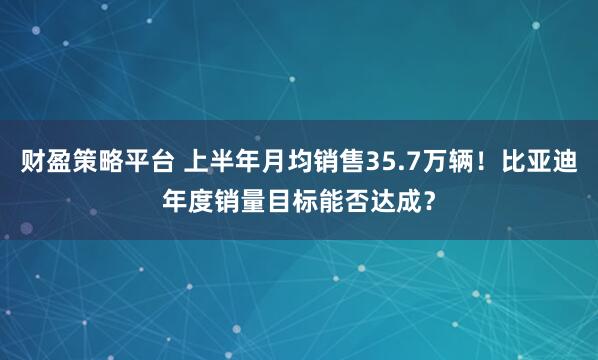 财盈策略平台 上半年月均销售35.7万辆！比亚迪年度销量目标能否达成？