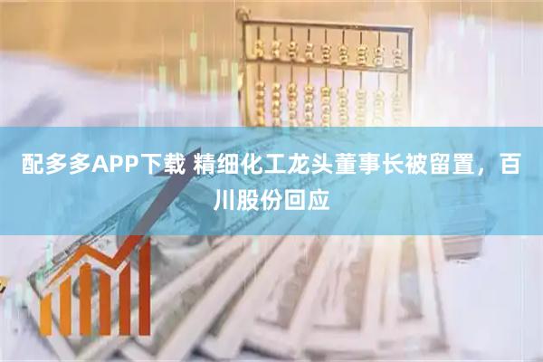 配多多APP下载 精细化工龙头董事长被留置，百川股份回应