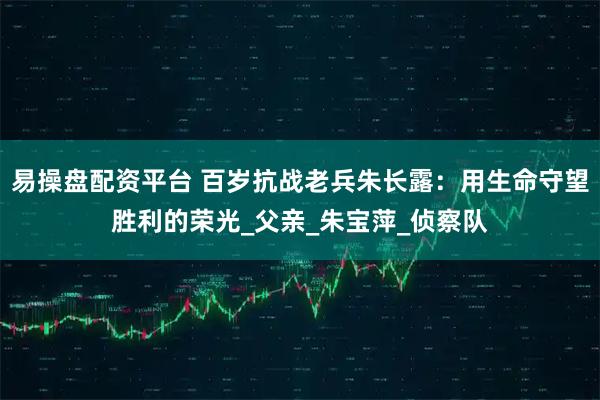 易操盘配资平台 百岁抗战老兵朱长露：用生命守望胜利的荣光_父亲_朱宝萍_侦察队