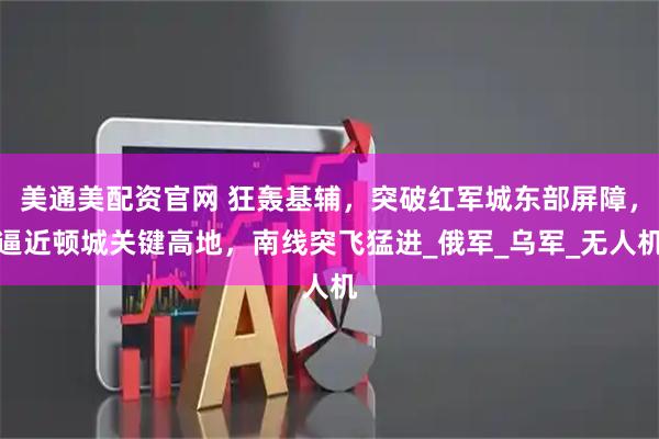 美通美配资官网 狂轰基辅，突破红军城东部屏障，逼近顿城关键高地，南线突飞猛进_俄军_乌军_无人机