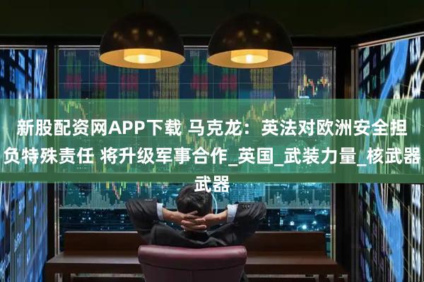 新股配资网APP下载 马克龙：英法对欧洲安全担负特殊责任 将升级军事合作_英国_武装力量_核武器