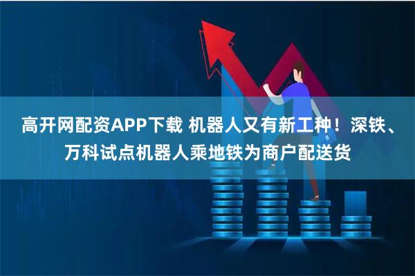 高开网配资APP下载 机器人又有新工种！深铁、万科试点机器人乘地铁为商户配送货