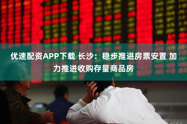 优速配资APP下载 长沙：稳步推进房票安置 加力推进收购存量商品房