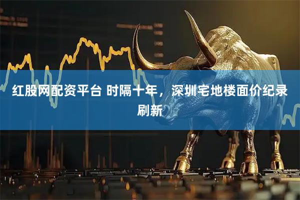 红股网配资平台 时隔十年，深圳宅地楼面价纪录刷新