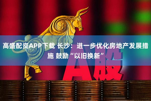 高盛配资APP下载 长沙：进一步优化房地产发展措施 鼓励“以旧换新”