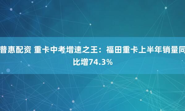 普惠配资 重卡中考增速之王：福田重卡上半年销量同比增74.3%