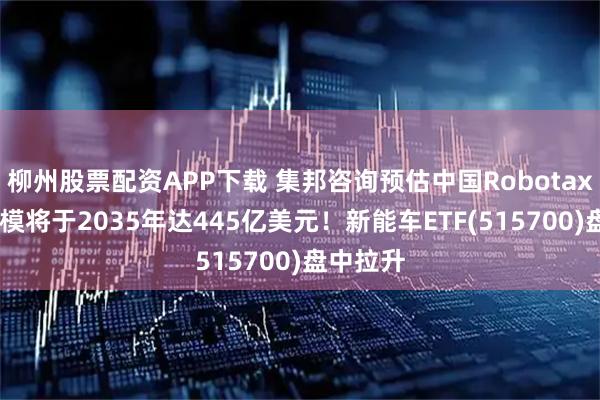 柳州股票配资APP下载 集邦咨询预估中国Robotaxi市场规模将于2035年达445亿美元！新能车ETF(515700)盘中拉升