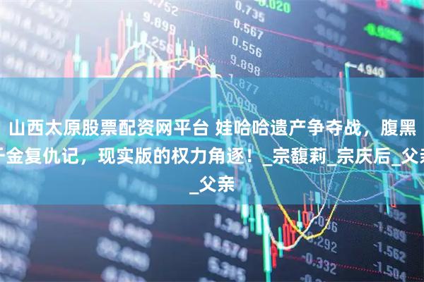 山西太原股票配资网平台 娃哈哈遗产争夺战，腹黑千金复仇记，现实版的权力角逐！_宗馥莉_宗庆后_父亲