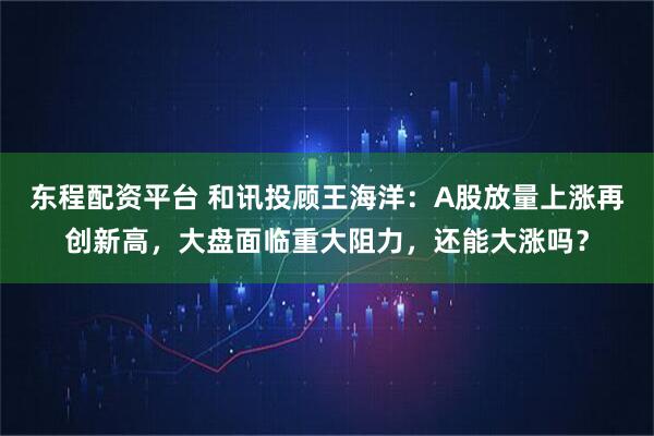 东程配资平台 和讯投顾王海洋：A股放量上涨再创新高，大盘面临重大阻力，还能大涨吗？