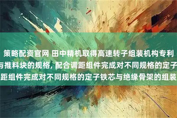 策略配资官网 田中精机取得高速转子组装机构专利, 能够通过更换接料块与推料块的规格, 配合调距组件完成对不同规格的定子铁芯与绝缘骨架的组装