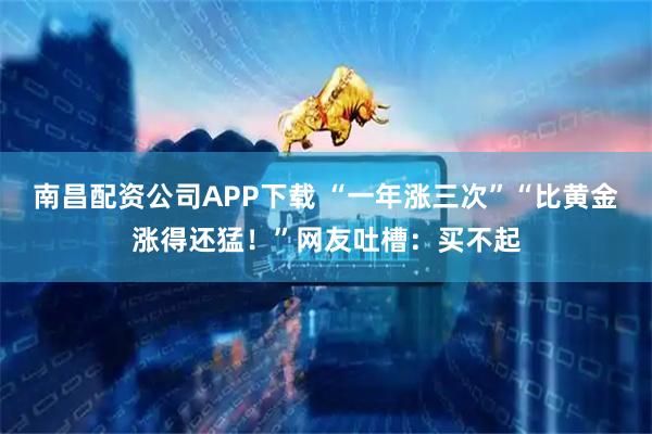 南昌配资公司APP下载 “一年涨三次”“比黄金涨得还猛！”网友吐槽：买不起