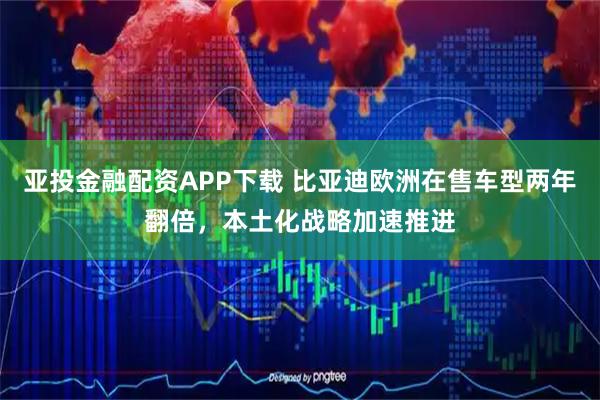 亚投金融配资APP下载 比亚迪欧洲在售车型两年翻倍，本土化战略加速推进