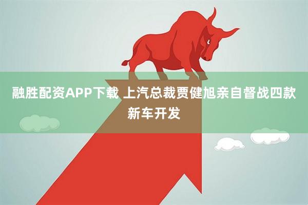 融胜配资APP下载 上汽总裁贾健旭亲自督战四款新车开发