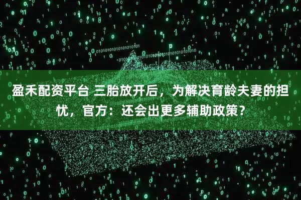 盈禾配资平台 三胎放开后，为解决育龄夫妻的担忧，官方：还会出更多辅助政策？